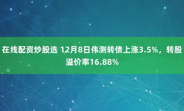 在线配资炒股选 12月8日伟测转债上涨3.5%，转股溢价率16.88%