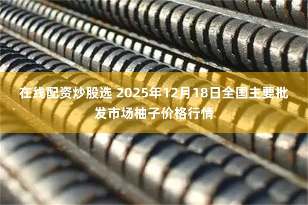 在线配资炒股选 2025年12月18日全国主要批发市场柚子价格行情