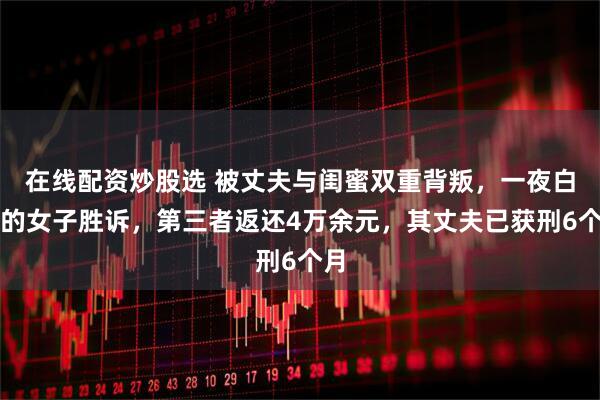 在线配资炒股选 被丈夫与闺蜜双重背叛，一夜白头的女子胜诉，第三者返还4万余元，其丈夫已获刑6个月