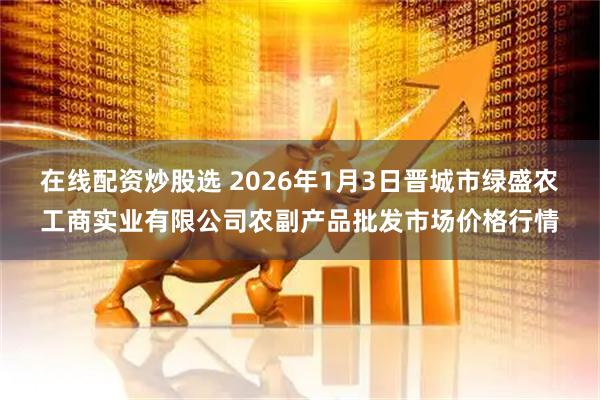 在线配资炒股选 2026年1月3日晋城市绿盛农工商实业有限公司农副产品批发市场价格行情