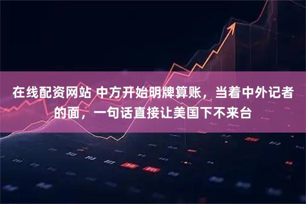 在线配资网站 中方开始明牌算账，当着中外记者的面，一句话直接让美国下不来台