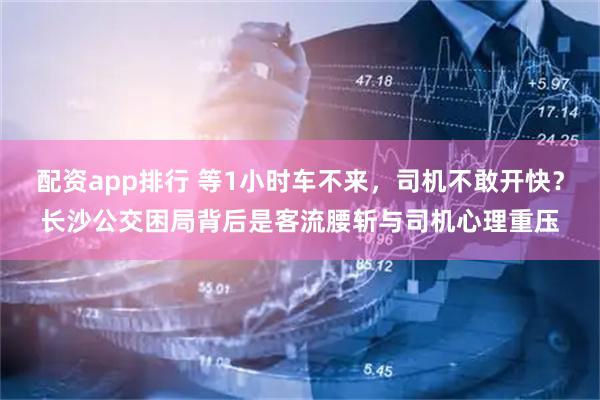 配资app排行 等1小时车不来，司机不敢开快？长沙公交困局背后是客流腰斩与司机心理重压