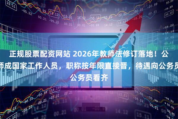 正规股票配资网站 2026年教师法修订落地！公办教师成国家工作人员，职称按年限直接晋，待遇向公务员看齐