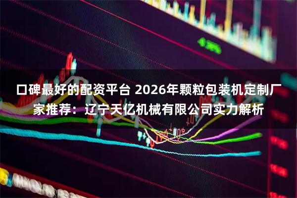 口碑最好的配资平台 2026年颗粒包装机定制厂家推荐：辽宁天亿机械有限公司实力解析