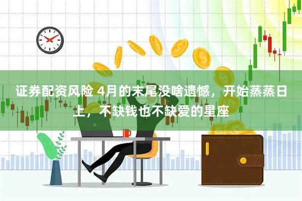 证券配资风险 4月的末尾没啥遗憾，开始蒸蒸日上，不缺钱也不缺爱的星座