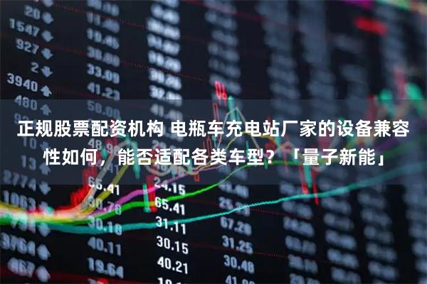 正规股票配资机构 电瓶车充电站厂家的设备兼容性如何，能否适配各类车型？「量子新能」