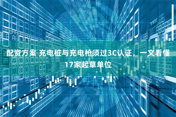 配资方案 充电桩与充电枪须过3C认证，一文看懂17家起草单位