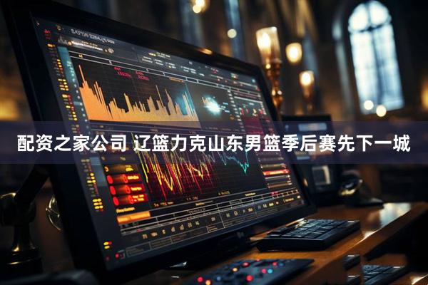 配资之家公司 辽篮力克山东男篮季后赛先下一城