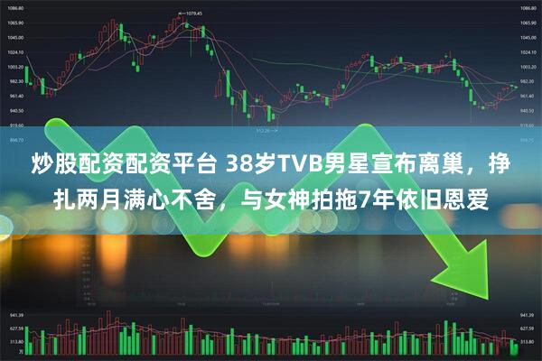 炒股配资配资平台 38岁TVB男星宣布离巢，挣扎两月满心不舍，与女神拍拖7年依旧恩爱