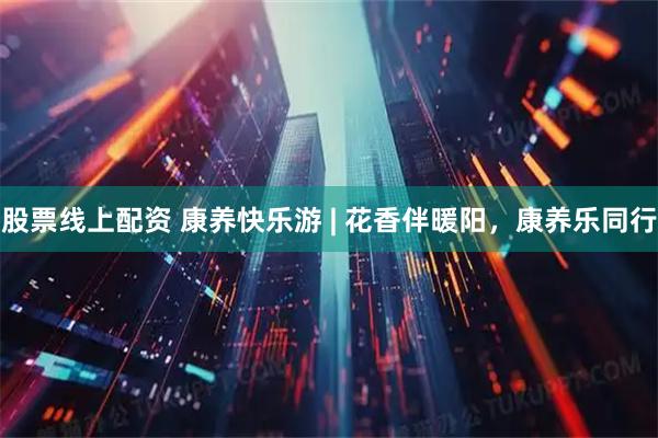 股票线上配资 康养快乐游 | 花香伴暖阳，康养乐同行