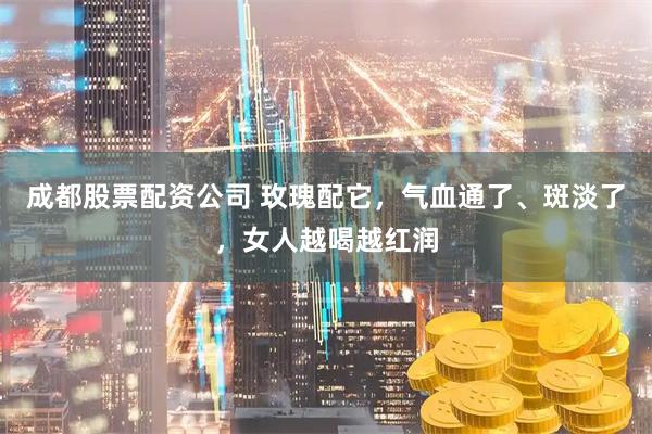 成都股票配资公司 玫瑰配它，气血通了、斑淡了，女人越喝越红润