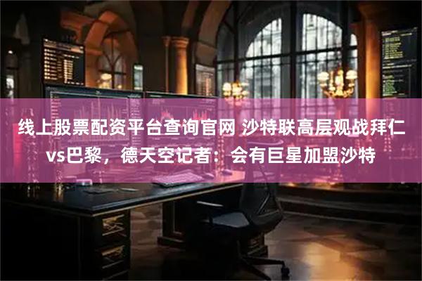 线上股票配资平台查询官网 沙特联高层观战拜仁vs巴黎，德天空记者：会有巨星加盟沙特