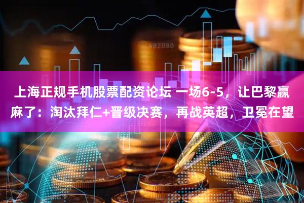 上海正规手机股票配资论坛 一场6-5，让巴黎赢麻了：淘汰拜仁+晋级决赛，再战英超，卫冕在望