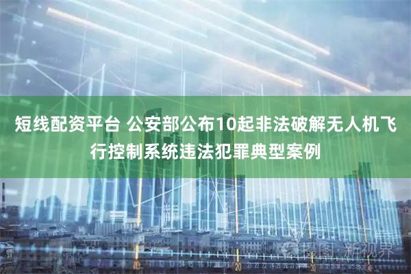 短线配资平台 公安部公布10起非法破解无人机飞行控制系统违法犯罪典型案例
