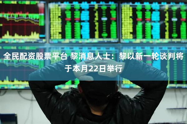 全民配资股票平台 黎消息人士：黎以新一轮谈判将于本月22日举行