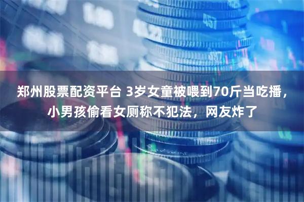 郑州股票配资平台 3岁女童被喂到70斤当吃播，小男孩偷看女厕称不犯法，网友炸了