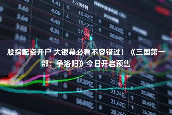 股指配资开户 大银幕必看不容错过！《三国第一部：争洛阳》今日开启预售